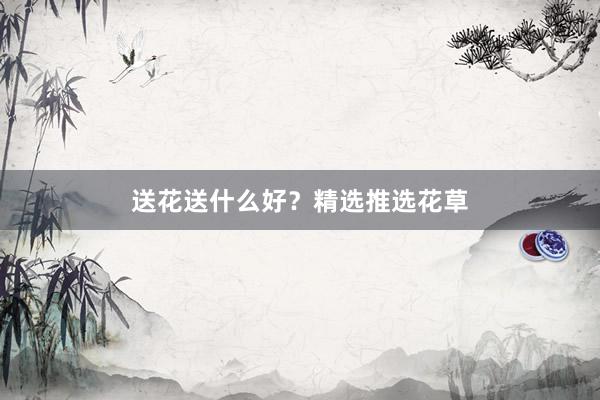 送花送什么好？精选推选花草