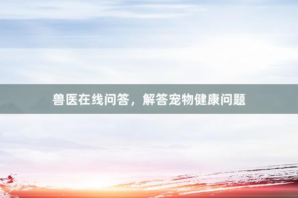 兽医在线问答,解答宠物健康问题